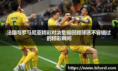 法国与罗马尼亚精彩对决集锦回顾球迷不容错过的精彩瞬间