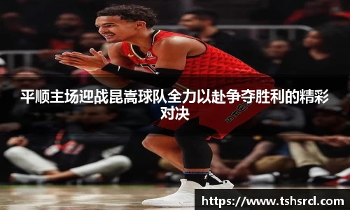 平顺主场迎战昆嵩球队全力以赴争夺胜利的精彩对决